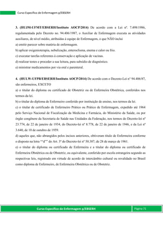 Curso Específico de Enfermagem p/EBSERH Página 71
Curso Específico de Enfermagem p/EBSERH
3. (HUJM-UFMT/EBSERH/Instituto AOCP/2014) De acordo com a Lei nº. 7.498/1986,
regulamentada pelo Decreto no. 94.406/1987, o Auxiliar de Enfermagem executa as atividades
auxiliares, de nível médio, atribuídas à equipe de Enfermagem, o que NÃO inclui
a) emitir parecer sobre matéria de enfermagem.
b) aplicar oxigenioterapia, nebulização, enteroclisma, enema e calor ou frio.
c) executar tarefas referentes à conservação e aplicação de vacinas.
d) realizar testes e proceder a sua leitura, para subsídio de diagnóstico.
e) ministrar medicamentos por via oral e parenteral.
4. (HULW-UFPB/EBSERH/Instituto AOCP/2014) De acordo com o Decreto-Lei n° 94.406/87,
são enfermeiros, EXCETO
a) o titular do diploma ou certificado de Obstetriz ou de Enfermeira Obstétrica, conferidos nos
termos da lei.
b) o titular do diploma de Enfermeiro conferido por instituição de ensino, nos termos da lei.
c) o titular de certificado de Enfermeiro Prático ou Prático de Enfermagem, expedido até 1964
pelo Serviço Nacional de Fiscalização da Medicina e Farmácia, do Ministério da Saúde, ou por
órgão congênere da Secretaria de Saúde nas Unidades da Federação, nos termos do Decreto-lei nº
23.774, de 22 de janeiro de 1934, do Decreto-lei nº 8.778, de 22 de janeiro de 1946, e da Lei nº
3.640, de 10 de outubro de 1959.
d) aqueles que, não abrangidos pelos incisos anteriores, obtiveram título de Enfermeira conforme
o disposto na letra ““d”” do Art. 3º do Decreto-lei nº 50.387, de 28 de março de 1961.
e) o titular do diploma ou certificado de Enfermeira e a titular do diploma ou certificado de
Enfermeira Obstétrica ou de Obstetriz, ou equivalente, conferido por escola estrangeira segundo as
respectivas leis, registrado em virtude de acordo de intercâmbio cultural ou revalidado no Brasil
como diploma de Enfermeiro, de Enfermeira Obstétrica ou de Obstetriz.
 