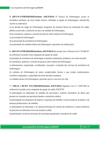 Curso Específico de Enfermagem p/EBSERH Página 72
Curso Específico de Enfermagem p/EBSERH
5. (HULW-UFPB/EBSERH/Instituto AOCP/2014) O Técnico de Enfermagem exerce as
atividades auxiliares, de nível médio técnico, atribuídas à equipe de Enfermagem, cabendo-lhe
assistir ao enfermeiro
a) na direção do órgão de Enfermagem integrante da estrutura básica da instituição de saúde,
pública ou privada, e chefia de serviço e de unidade de Enfermagem.
b) na consultoria, auditoria e emissão de parecer sobre matéria de Enfermagem.
c) na consulta de Enfermagem.
d) na prescrição da assistência de Enfermagem.
e) na prestação de cuidados diretos de Enfermagem a pacientes em estado grave.
6. (HULW-UFPB/EBSERH/Instituto AOCP/2014) De acordo com o Decreto-Lei n° 94.406/87,
ao enfermeiro incumbe como integrante da equipe de saúde
a) prestação de assistência de enfermagem à gestante, parturiente, puérpera e ao recém-nascido.
b) consultoria, auditoria e emissão de parecer sobre matéria de Enfermagem.
c) planejamento, organização, coordenação, execução e avaliação dos serviços da assistência de
Enfermagem.
d) cuidados de Enfermagem de maior complexidade técnica e que exijam conhecimentos
científicos adequados e capacidade de tomar decisões imediatas.
e) cuidados diretos de Enfermagem a pacientes graves com risco de vida.
7 - (MEAC e HUWC UFC/EBSERH/Instituto AOCP/2014) Segundo a Lei n° 7.498/1986 ao
enfermeiro incumbe como integrante da equipe de saúde, EXCETO
a) participação na elaboração de medidas de prevenção e controle sistemático de danos que
possam ser causados aos pacientes durante a assistência médica.
b) participação nos programas de higiene e segurança do trabalho e de prevenção de acidentes e de
doenças profissionais e do trabalho.
c) participação na elaboração e na operacionalização do sistema de referência e contra-referência
do paciente nos diferentes níveis de atenção à saúde.
d) participação no desenvolvimento de tecnologia apropriada à assistência de saúde.
 