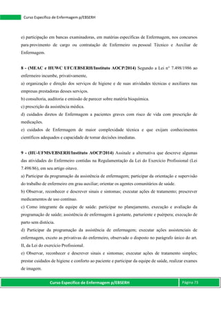 Curso Específico de Enfermagem p/EBSERH Página 73
Curso Específico de Enfermagem p/EBSERH
e) participação em bancas examinadoras, em matérias específicas de Enfermagem, nos concursos
para provimento de cargo ou contratação de Enfermeiro ou pessoal Técnico e Auxiliar de
Enfermagem.
8 - (MEAC e HUWC UFC/EBSERH/Instituto AOCP/2014) Segundo a Lei n° 7.498/1986 ao
enfermeiro incumbe, privativamente,
a) organização e direção dos serviços de higiene e de suas atividades técnicas e auxiliares nas
empresas prestadoras desses serviços.
b) consultoria, auditoria e emissão de parecer sobre matéria bioquímica.
c) prescrição da assistência médica.
d) cuidados diretos de Enfermagem a pacientes graves com risco de vida com prescrição de
medicações.
e) cuidados de Enfermagem de maior complexidade técnica e que exijam conhecimentos
científicos adequados e capacidade de tomar decisões imediatas.
9 - (HU-UFMS/EBSERH/Instituto AOCP/2014) Assinale a alternativa que descreve algumas
das atividades do Enfermeiro contidas na Regulamentação da Lei do Exercício Profissional (Lei
7.498/86), em seu artigo oitavo.
a) Participar da programação da assistência de enfermagem; participar da orientação e supervisão
do trabalho de enfermeiro em grau auxiliar; orientar os agentes comunitários de saúde.
b) Observar, reconhecer e descrever sinais e sintomas; executar ações de tratamento; prescrever
medicamentos de uso contínuo.
c) Como integrante da equipe de saúde: participar no planejamento, execução e avaliação da
programação de saúde; assistência de enfermagem à gestante, parturiente e puérpera; execução de
parto sem distócia.
d) Participar da programação da assistência de enfermagem; executar ações assistenciais de
enfermagem, exceto as privativas do enfermeiro, observado o disposto no parágrafo único do art.
II, da Lei do exercício Profissional.
e) Observar, reconhecer e descrever sinais e sintomas; executar ações de tratamento simples;
prestar cuidados de higiene e conforto ao paciente e participar da equipe de saúde, realizar exames
de imagem.
 