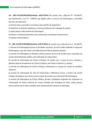 Curso Específico de Enfermagem p/EBSERH Página 74
Curso Específico de Enfermagem p/EBSERH
10 - (HU-UFGD/EBSERH/Instituto AOCP/2014) De acordo com o Decreto N°. 94.406/87,
que regulamenta a Lei N°. 7.498/86, que dispõe sobre o exercício da Enfermagem, é atividade
privativa do enfermeiro
a) realizar testes e proceder à sua leitura, para subsídio de diagnóstico.
b) identificar as distócias obstétricas e tomar providências até a chegada do médico.
c) emitir parecer sobre matéria de enfermagem.
d) efetuar o controle de pacientes e de comunicantes em doenças transmissíveis.
e) realizar controle hídrico.
11 - (HC-UFMG/EBSERH/Instituto AOCP/2014) De acordo com o Decreto-Lei n°. 94.406/87,
o Auxiliar de Enfermagem executa as atividades auxiliares, de nível médio atribuídas à equipe de
Enfermagem, o que não inclui a atividade desenvolvida na seguinte situação:
a) auxiliar de enfermagem da Pediatria coletou amostra de fezes de acordo com a requisição de
exames preenchida pelo médico, para realização de coprocultura.
b) auxiliar de enfermagem da Clínica Cirúrgica, de acordo com a rotina do setor, orientou a
paciente antes de transportá-lo ao Centro Cirúrgico, para retirar os brincos e a aliança.
c) auxiliar de enfermagem do Centro Cirúrgico instrumentou a cirurgia de varizes de membros
inferiores.
d) auxiliar de enfermagem do setor de Ginecologia e Obstetrícia trocou o curativo da incisão
cirúrgica de puérpera que realizou parto cesáreo de acordo com a prescrição de enfermagem.
e) auxiliar de enfermagem da Clínica Médica, devido a problemas frequentes de vazamento na
vulcanização de bolsas coletoras de sistema fechado para drenagem de urina, emitiu parecer
técnico desfavorável sobre o produto, para substituição das mesmas na instituição.
 