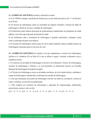 Curso Específico de Enfermagem p/EBSERH Página 75
Curso Específico de Enfermagem p/EBSERH
12 - (COREN-SC/AOCP/2013) Assinale a alternativa correta.
a) A lei 7498/86 extingue a profissão de Parteira que era até então prevista no Art. 1° do Decreto-
lei 8778/46.
b) Ao técnico de enfermagem, pode ser concedido em algumas situações a direção de órgão de
enfermagem e chefia de serviços e unidade de enfermagem.
c) O Enfermeiro pode realizar prescrição de medicamentos estabelecidos em programas de saúde
pública e em rotina aprovada pela instituição de saúde.
d) Ao Enfermeiro cabe a Assistência de enfermagem à gestante, parturiente e puérpera, assim
como a realização de parto com distócia.
e) O Auxiliar de Enfermagem realiza ações de nível médio podendo realizar cuidados diretos de
Enfermagem a pacientes graves com risco de vida.
13 - (COREN-SC/AOCP/2013) Em relação à Lei que regulamenta o exercício de enfermagem,
informe se é verdadeiro (V) ou falso (F) o que se afirma a seguir e assinale a alternativa com a
sequência correta.
( ) O exercício da atividade de Enfermagem é privativo de Enfermeiro, Técnico de Enfermagem,
Auxiliar de Enfermagem e Parteiro e só será permitido ao profissional inscrito no Conselho
Regional de Enfermagem da respectiva região.
( ) O Técnico de Enfermagem exerce as atividades auxiliares, de nível médio técnico, atribuídas à
equipe de Enfermagem, cabendo-lhe a realização da consulta de Enfermagem.
( ) Uma das atribuições do auxiliar de enfermagem consiste em observar, reconhecer e descrever
sinais e sintomas, ao nível de sua qualificação.
( ) Não compete aos auxiliares de enfermagem a aplicação de oxigenoterapia, nebulização,
enteroclisma, enema e calor ou frio.
a) V – V – F – F. b) F – F – V – F. c) V – F – V – F. d) V – F – F – V. e) F – V – V – F.
 