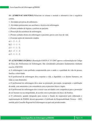 Curso Específico de Enfermagem p/EBSERH Página 76
Curso Específico de Enfermagem p/EBSERH
14 - (COREN-SC/AOCP/2013) Relacione as colunas e assinale a alternativa com a sequência
correta.
1. Atividades privativas do enfermeiro.
2. Atividades pertencentes aos auxiliares e técnicos de enfermagem.
( ) Prestar cuidados de higiene e conforto ao paciente.
( ) Prescrição da assistência de enfermagem.
( ) Prestar cuidados diretos de enfermagem a pacientes graves com risco de vida.
( ) Executar ações de tratamento simples.
a) 1 – 2 – 1 – 2.
b) 2 – 1 – 1 – 1.
c) 1 – 1 – 1 – 2.
d) 2 – 2 – 1 – 2.
e) 2 – 1 – 1 – 2.
15 - (CNEN/IDECAN/2014) A Resolução COFEN nº 311/2007 aprova a reformulação do Código
de Ética dos Profissionais de Enfermagem. São considerados princípios fundamentais mediante
essa lei, EXCETO:
a) A enfermagem é uma profissão comprometida com a saúde e a qualidade de vida da pessoa,
família e coletividade.
b) O profissional de enfermagem deve respeitar a vida, a dignidade e os direitos humanos, em
todas as suas dimensões.
c) O profissional de enfermagem deve atuar na promoção, prevenção, recuperação e reabilitação
da saúde, com autonomia e em consonância com os preceitos éticos e legais.
d) O profissional de enfermagem deve exercer suas atividades com competência para a promoção
do ser humano na sua integralidade, de acordo com os princípios da ética e da bioética.
e) O enfermeiro, quando designado para exercer a função de responsável pela elaboração e
implementação do PGRSS, deverá apresentar o Certificado de Responsabilidade Técnica – CRT,
emitido pelo Conselho Regional de Enfermagem ao qual está jurisdicionado.
 