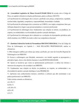 Curso Específico de Enfermagem p/EBSERH Página 77
Curso Específico de Enfermagem p/EBSERH
16 - (Assembleia Legislativa de Minas Gerais/FUMARC/2014) De acordo com o Código de
Ética, no capítulo referente às relações profissionais, pode-se afirmar, EXCETO:
a) O profissional de enfermagem deve exercer a profissão com justiça, compromisso, equidade,
resolutividade, dignidade, competência, responsabilidade, honestidade e lealdade.
b) O profissional de enfermagem deve comunicar ao COREN e aos órgãos competentes fatos que
infrinjam dispositivos legais e que possam prejudicar o exercício profissional.
c) O profissional de enfermagem deve fundamentar suas relações no direito, na prudência, no
respeito, na solidariedade e na diversidade de opinião e posição ideológica.
d) O profissional de enfermagem deve submeter-se a avaliações de desempenho periódicas pela
chefia imediata e/ou COREN, de modo a aferir sua competência relacional.
17 - (Instituto Federal do Sertão de Pernambuco/MSCONCURSO/2014) À luz do Código de
Ética de Enfermagem, no Capítulo I – DAS RELAÇÕES PROFISSIONAIS, analise as
afirmativas:
I- Obter desagravo público por ofensa que atinja a profissão, por meio do Conselho Regional de
Enfermagem é um DIREITO.
II- Exercer a enfermagem com liberdade, autonomia e ser tratado segundo os pressupostos e
princípios legais, éticos e dos direitos humanos é uma RESPONSABILIDADE.
III- Apoiar as iniciativas que visem ao aprimoramento profissional e à defesa dos direitos e
interesses da categoria e da sociedade é um DIREITO.
IV- Fundamentar suas relações no direito, na prudência, no respeito, na solidariedade e na
diversidade de opinião e posição ideológica é uma PROIBIÇÃO.
V- Aprimorar seus conhecimentos técnicos, científicos e culturais que dão sustentação a sua
prática profissional é um DIREITO.
Estão corretas somente as afirmativas:
a) I, III e V.
b) III e V.
c) II, III e IV.
d) II e IV.
e) I e V.
 