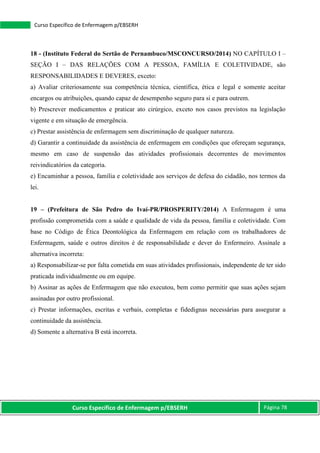 Curso Específico de Enfermagem p/EBSERH Página 78
Curso Específico de Enfermagem p/EBSERH
18 - (Instituto Federal do Sertão de Pernambuco/MSCONCURSO/2014) NO CAPÍTULO I –
SEÇÃO I – DAS RELAÇÕES COM A PESSOA, FAMÍLIA E COLETIVIDADE, são
RESPONSABILIDADES E DEVERES, exceto:
a) Avaliar criteriosamente sua competência técnica, científica, ética e legal e somente aceitar
encargos ou atribuições, quando capaz de desempenho seguro para si e para outrem.
b) Prescrever medicamentos e praticar ato cirúrgico, exceto nos casos previstos na legislação
vigente e em situação de emergência.
c) Prestar assistência de enfermagem sem discriminação de qualquer natureza.
d) Garantir a continuidade da assistência de enfermagem em condições que ofereçam segurança,
mesmo em caso de suspensão das atividades profissionais decorrentes de movimentos
reivindicatórios da categoria.
e) Encaminhar a pessoa, família e coletividade aos serviços de defesa do cidadão, nos termos da
lei.
19 – (Prefeitura de São Pedro do Ivaí-PR/PROSPERITY/2014) A Enfermagem é uma
profissão comprometida com a saúde e qualidade de vida da pessoa, família e coletividade. Com
base no Código de Ética Deontológica da Enfermagem em relação com os trabalhadores de
Enfermagem, saúde e outros direitos é de responsabilidade e dever do Enfermeiro. Assinale a
alternativa incorreta:
a) Responsabilizar-se por falta cometida em suas atividades profissionais, independente de ter sido
praticada individualmente ou em equipe.
b) Assinar as ações de Enfermagem que não executou, bem como permitir que suas ações sejam
assinadas por outro profissional.
c) Prestar informações, escritas e verbais, completas e fidedignas necessárias para assegurar a
continuidade da assistência.
d) Somente a alternativa B está incorreta.
 