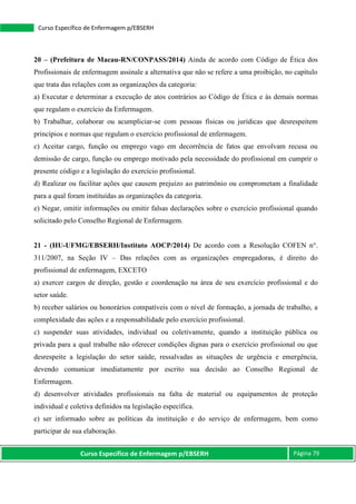 Curso Específico de Enfermagem p/EBSERH Página 79
Curso Específico de Enfermagem p/EBSERH
20 – (Prefeitura de Macau-RN/CONPASS/2014) Ainda de acordo com Código de Ética dos
Profissionais de enfermagem assinale a alternativa que não se refere a uma proibição, no capítulo
que trata das relações com as organizações da categoria:
a) Executar e determinar a execução de atos contrários ao Código de Ética e às demais normas
que regulam o exercício da Enfermagem.
b) Trabalhar, colaborar ou acumpliciar-se com pessoas físicas ou jurídicas que desrespeitem
princípios e normas que regulam o exercício profissional de enfermagem.
c) Aceitar cargo, função ou emprego vago em decorrência de fatos que envolvam recusa ou
demissão de cargo, função ou emprego motivado pela necessidade do profissional em cumprir o
presente código e a legislação do exercício profissional.
d) Realizar ou facilitar ações que causem prejuízo ao patrimônio ou comprometam a finalidade
para a qual foram instituídas as organizações da categoria.
e) Negar, omitir informações ou emitir falsas declarações sobre o exercício profissional quando
solicitado pelo Conselho Regional de Enfermagem.
21 - (HU-UFMG/EBSERH/Instituto AOCP/2014) De acordo com a Resolução COFEN n°.
311/2007, na Seção IV – Das relações com as organizações empregadoras, é direito do
profissional de enfermagem, EXCETO
a) exercer cargos de direção, gestão e coordenação na área de seu exercício profissional e do
setor saúde.
b) receber salários ou honorários compatíveis com o nível de formação, a jornada de trabalho, a
complexidade das ações e a responsabilidade pelo exercício profissional.
c) suspender suas atividades, individual ou coletivamente, quando a instituição pública ou
privada para a qual trabalhe não oferecer condições dignas para o exercício profissional ou que
desrespeite a legislação do setor saúde, ressalvadas as situações de urgência e emergência,
devendo comunicar imediatamente por escrito sua decisão ao Conselho Regional de
Enfermagem.
d) desenvolver atividades profissionais na falta de material ou equipamentos de proteção
individual e coletiva definidos na legislação específica.
e) ser informado sobre as políticas da instituição e do serviço de enfermagem, bem como
participar de sua elaboração.
 