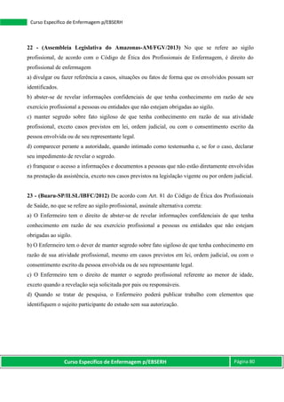 Curso Específico de Enfermagem p/EBSERH Página 80
Curso Específico de Enfermagem p/EBSERH
22 - (Assembleia Legislativa do Amazonas-AM/FGV/2013) No que se refere ao sigilo
profissional, de acordo com o Código de Ética dos Profissionais de Enfermagem, é direito do
profissional de enfermagem
a) divulgar ou fazer referência a casos, situações ou fatos de forma que os envolvidos possam ser
identificados.
b) abster-se de revelar informações confidenciais de que tenha conhecimento em razão de seu
exercício profissional a pessoas ou entidades que não estejam obrigadas ao sigilo.
c) manter segredo sobre fato sigiloso de que tenha conhecimento em razão de sua atividade
profissional, exceto casos previstos em lei, ordem judicial, ou com o consentimento escrito da
pessoa envolvida ou de seu representante legal.
d) comparecer perante a autoridade, quando intimado como testemunha e, se for o caso, declarar
seu impedimento de revelar o segredo.
e) franquear o acesso a informações e documentos a pessoas que não estão diretamente envolvidas
na prestação da assistência, exceto nos casos previstos na legislação vigente ou por ordem judicial.
23 - (Buaru-SP/ILSL/IBFC/2012) De acordo com Art. 81 do Código de Ética dos Profissionais
de Saúde, no que se refere ao sigilo profissional, assinale alternativa correta:
a) O Enfermeiro tem o direito de abster-se de revelar informações confidenciais de que tenha
conhecimento em razão de seu exercício profissional a pessoas ou entidades que não estejam
obrigadas ao sigilo.
b) O Enfermeiro tem o dever de manter segredo sobre fato sigiloso de que tenha conhecimento em
razão de sua atividade profissional, mesmo em casos previstos em lei, ordem judicial, ou com o
consentimento escrito da pessoa envolvida ou de seu representante legal.
c) O Enfermeiro tem o direito de manter o segredo profissional referente ao menor de idade,
exceto quando a revelação seja solicitada por pais ou responsáveis.
d) Quando se tratar de pesquisa, o Enfermeiro poderá publicar trabalho com elementos que
identifiquem o sujeito participante do estudo sem sua autorização.
 