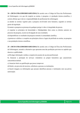 Curso Específico de Enfermagem p/EBSERH Página 81
Curso Específico de Enfermagem p/EBSERH
24 - (MCO-UFBA/EBSERH/IADES/2014) De acordo com o Código de Ética dos Profissionais
de Enfermagem e no que diz respeito ao ensino, à pesquisa e à produção técnico-científica, é
correto afirmar que é dever e responsabilidade do profissional de enfermagem
a) atender às normas vigentes para a pesquisa envolvendo seres humanos, segundo as normas
gerais da legislação.
b) manter a pesquisa na presença de qualquer perigo à vida e à integridade da pessoa.
c) respeitar os princípios da honestidade e fidedignidade, bem como os direitos autorais no
processo de pesquisa, exceto na divulgação de seus resultados.
d) disponibilizar os resultados da pesquisa somente à comunidade científica.
e) promover a defesa e o respeito aos princípios éticos e legais da profissão no ensino, na pesquisa
e nas produções técnico-científicas.
25 - (MCO-UFBA/EBSERH/IADES/2014) De acordo com o Código de Ética dos Profissionais
de Enfermagem, assinale a alternativa que apresenta uma das proibições previstas no capítulo que
descreve a publicidade.
a) Divulgar informação verídica a respeito do assunto de sua área profissional.
b) Anunciar a prestação de serviços voluntários ou propor honorários que caracterizem
concorrência desleal.
c) Anunciar título ou qualificação que possa comprovar.
d) Omitir, em proveito de terceiros, referência a pessoas ou instituições.
e) Inserir imagens ou informações que possam identificar pessoas e instituições sem sua prévia
autorização.
 
