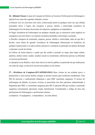 Curso Específico de Enfermagem p/EBSERH Página 82
Curso Específico de Enfermagem p/EBSERH
26 - (Rômulo Passos) A pena de Cassação do Direito ao Exercício Profissional da Enfermagem é
aplicável nos casos das seguintes infrações, exceto:
a) Praticar e/ou ser conivente com crime, contravenção penal ou qualquer outro ato, que infrinja
postulados éticos e legais; não assegurar à pessoa, família e coletividade assistência de
Enfermagem livre de danos decorrentes de imperícia, negligência ou imprudência.
b) Negar Assistência de Enfermagem em qualquer situação que se caracterize como urgência ou
emergência; povocar aborto, ou cooperar em prática destinada a interromper a gestação.
c) Receber vantagens de instituição, empresa, pessoa, família e coletividade, além do que lhe é
devido, como forma de garantir Assistência de Enfermagem diferenciada ou benefícios de
qualquer natureza para si ou para outrem; promover a eutanásia ou participar em prática destinada
a antecipar a morte do cliente.
d) Utilizar, de forma abusiva, o poder que lhe confere a posição ou cargo, para impor ordens,
opiniões, atentar contra o puder, assediar sexual ou moralmente, inferiorizar pessoas ou dificultar
o exercício profissional.
e) Apropriar-se de dinheiro, valor, bem móvel ou imóvel, público ou particular de que tenha posse
em razão do cargo, ou desviá-lo em proveito próprio ou de outrem.
27 - (Prefeitura de Campinas-SP/CAIPIMES/2013) Duas vítimas de um acidente grave, e
pertencentes a uma mesma família, chegam ao pronto-socorro para receberem atendimento. Para
MS foi prescrito o medicamento Dopamina e para MSC transfusão sanguínea. O técnico de
enfermagem de plantão, na pressa, inverteu as prescrições dos dois pacientes, administrando a
Dopamina para MSC e a transfusão sanguínea para MS. O paciente MS que recebeu a transfusão
sanguínea erroneamente apresentou reação transfusional. Considerando o código de ética dos
profissionais de Enfermagem, o profissional cometeu:
a) imperícia. b) negligência. c) imprudência. d) crime doloso.
 
