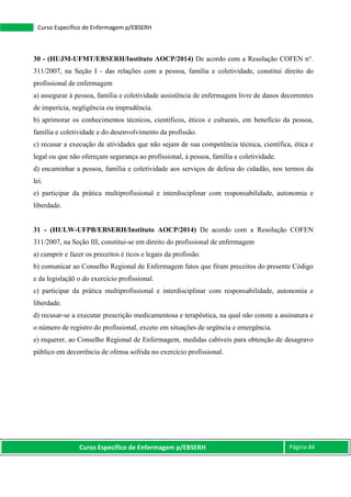 Curso Específico de Enfermagem p/EBSERH Página 84
Curso Específico de Enfermagem p/EBSERH
30 - (HUJM-UFMT/EBSERH/Instituto AOCP/2014) De acordo com a Resolução COFEN n°.
311/2007, na Seção I - das relações com a pessoa, família e coletividade, constitui direito do
profissional de enfermagem
a) assegurar à pessoa, família e coletividade assistência de enfermagem livre de danos decorrentes
de imperícia, negligência ou imprudência.
b) aprimorar os conhecimentos técnicos, científicos, éticos e culturais, em benefício da pessoa,
família e coletividade e do desenvolvimento da profissão.
c) recusar a execução de atividades que não sejam de sua competência técnica, científica, ética e
legal ou que não ofereçam segurança ao profissional, à pessoa, família e coletividade.
d) encaminhar a pessoa, família e coletividade aos serviços de defesa do cidadão, nos termos da
lei.
e) participar da prática multiprofissional e interdisciplinar com responsabilidade, autonomia e
liberdade.
31 - (HULW-UFPB/EBSERH/Instituto AOCP/2014) De acordo com a Resolução COFEN
311/2007, na Seção III, constitui-se em direito do profissional de enfermagem
a) cumprir e fazer os preceitos é ticos e legais da profissão.
b) comunicar ao Conselho Regional de Enfermagem fatos que firam preceitos do presente Código
e da legislaçãõ o do exercício profissional.
c) participar da prática multiprofissional e interdisciplinar com responsabilidade, autonomia e
liberdade.
d) recusar-se a executar prescrição medicamentosa e terapêutica, na qual não conste a assinatura e
o número de registro do profissional, exceto em situações de urgência e emergência.
e) requerer, ao Conselho Regional de Enfermagem, medidas cabíveis para obtenção de desagravo
público em decorrência de ofensa sofrida no exercício profissional.
 