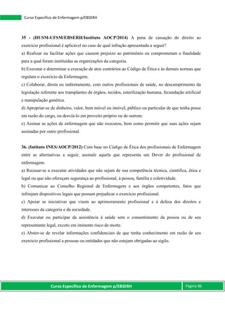 Curso Específico de Enfermagem p/EBSERH Página 86
Curso Específico de Enfermagem p/EBSERH
35 - (HUSM-UFSM/EBSERH/Instituto AOCP/2014) A pena de cassação do direito ao
exercício profissional é aplicável no caso de qual infração apresentada a seguir?
a) Realizar ou facilitar ações que causem prejuízo ao patrimônio ou comprometam a finalidade
para a qual foram instituídas as organizações da categoria.
b) Executar e determinar a execução de atos contrários ao Código de Ética e às demais normas que
regulam o exercício da Enfermagem.
c) Colaborar, direta ou indiretamente, com outros profissionais de saúde, no descumprimento da
legislação referente aos transplantes de órgãos, tecidos, esterilização humana, fecundação artificial
e manipulação genética.
d) Apropriar-se de dinheiro, valor, bem móvel ou imóvel, público ou particular de que tenha posse
em razão do cargo, ou desviá-lo em proveito próprio ou de outrem.
e) Assinar as ações de enfermagem que não executou, bem como permitir que suas ações sejam
assinadas por outro profissional.
36. (Intituto INES/AOCP/2012) Com base no Código de Ética dos profissionais de Enfermagem
entre as alternativas a seguir, assinale aquela que representa um Dever do profissional de
enfermagem.
a) Recusar-se a executar atividades que não sejam de sua competência técnica, científica, ética e
legal ou que não ofereçam segurança ao profissional, à pessoa, família e coletividade.
b) Comunicar ao Conselho Regional de Enfermagem e aos órgãos competentes, fatos que
infrinjam dispositivos legais que possam prejudicar o exercício profissional.
c) Apoiar as iniciativas que visem ao aprimoramento profissional e à defesa dos direitos e
interesses da categoria e da sociedade.
d) Executar ou participar da assistência à saúde sem o consentimento da pessoa ou de seu
representante legal, exceto em iminente risco de morte.
e) Abster-se de revelar informações confidenciais de que tenha conhecimento em razão de seu
exercício profissional a pessoas ou entidades que não estejam obrigadas ao sigilo.
 
