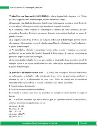 Curso Específico de Enfermagem p/EBSERH Página 87
Curso Específico de Enfermagem p/EBSERH
37. (Prefeitura de Juazeiro-BA/AOCP/2012) Em relação às penalidades impostas pelo Código
de Ética dos profissionais de Enfermagem, assinale a alternativa correta.
a) A cassação é de alçada da Associação Brasileira de Enfermagem e consiste na perda do direito
ao exercício da Enfermagem e será divulgada em jornais de grande circulação.
b) A advertência verbal consiste na admoestação ao infrator, de forma reservada, que será
registrada no Prontuário do mesmo, na presença de quatro testemunhas e divulgada em jornais de
grande circulação.
c) A suspensão consiste na proibição do exercício profissional da Enfermagem por um período
não superior a 09 (nove) dias e serão divulgados nas publicações oficiais dos Conselhos Federal e
Regional de Enfermagem.
d) As penalidades, referentes à advertência verbal, multa, censura e suspensão do exercício
profissional, são da alçada do Conselho Regional de Enfermagem, devendo ser registradas no
prontuário do profissional de Enfermagem.
e) São consideradas infrações leves as que ofendam a integridade física, mental ou moral de
qualquer pessoa, e por serem consideradas leves não estão sujeitas as penalidades do Conselho
Regional de Enfermagem.
38. (Prefeitura de Ibiporã-PR/AOCP/2011) De acordo com o código de ética dos profissionais
de enfermagem, as infrações serão consideradas leves, graves ou gravíssimas, conforme a
natureza do ato e a circunstância de cada caso. Sobre as consideradas circunstâncias
atenuantes analise as assertivas e assinale a alternativa que aponta as corretas.
I. Cometer infração dolosamente.
II. Realizar atos sob coação e/ou intimidação.
III. Cometer a infração com abuso de autoridade ou violação do dever inerente ao cargo ou
função.
IV. Ter o infrator procurado, logo após a infração, por sua espontânea vontade e com eficiência,
evitar ou minorar as consequências do seu ato.
a) Apenas I, II e III.
b) Apenas II e III.
c) I, II, III e IV.
d) Apenas I, II e IV.
e) Apenas II e IV.
 