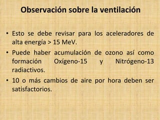 Observación sobre la ventilación Esto se debe revisar para los aceleradores de alta energía > 15 MeV. Puede haber acumulación de ozono así como formación Oxígeno-15 y Nitrógeno-13 radiactivos. 10 o más cambios de aire por hora deben ser satisfactorios. 