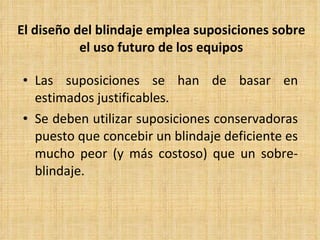 El diseño del blindaje emplea suposiciones sobre el uso futuro de los equipos Las suposiciones se han de basar en estimados justificables. Se deben utilizar suposiciones conservadoras puesto que concebir un blindaje deficiente es mucho peor (y más costoso) que un sobre-blindaje. 
