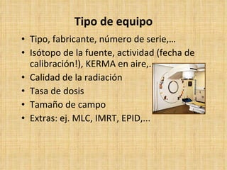 Tipo de equipo Tipo, fabricante, número de serie,… Isótopo de la fuente, actividad (fecha de calibración!), KERMA en aire,... Calidad de la radiación Tasa de dosis Tamaño de campo Extras: ej. MLC, IMRT, EPID,... 