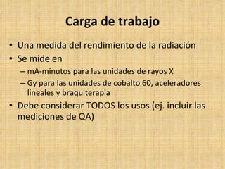 Carga de trabajo Una medida del rendimiento de la radiación Se mide en mA-minutos para las unidades de rayos X Gy para las unidades de cobalto 60, aceleradores lineales y braquiterapia Debe considerar TODOS los usos (ej. incluir las mediciones de QA) 