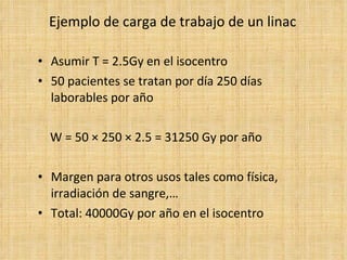 Ejemplo de carga de trabajo de un linac Asumir T = 2.5Gy en el isocentro 50 pacientes se tratan por día 250 días laborables por año W = 50  ×  250  ×  2.5 = 31250 Gy por año Margen para otros usos tales como física, irradiación de sangre,… Total: 40000Gy por año en el isocentro 