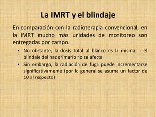 La IMRT y el blindaje En comparación con la radioterapia convencional, en la IMRT mucho más unidades de monitoreo son entregadas por campo.   No obstante, la dosis total al blanco es la misma  - el blindaje del haz primario no se afecta Sin embargo, la radiación de fuga puede incrementarse significativamente (por lo general se asume un factor de 10 al respecto) 