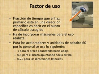 Factor de uso Fracción de tiempo que el haz primario está en una dirección específica es decir en el punto de cálculo escogido Ha de incorporar márgenes para el uso  realista Para los aceleradores y unidades de cobalto 60 por lo general se usa lo siguiente:   1 para el brazo apuntando hacia abajo 0.5 para el brazo apuntando hacia arriba 0.25 para las direcciones laterales 