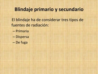 Blindaje primario y secundario El blindaje ha de considerar tres tipos de fuentes de radiación: Primaria  Dispersa De fuga  