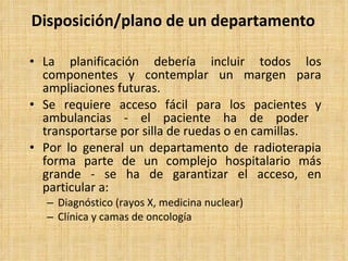 Disposición/plano de un departamento La planificación debería incluir todos los componentes y contemplar un margen para ampliaciones futuras. Se requiere acceso fácil para los pacientes y ambulancias - el paciente ha de poder  transportarse por silla de ruedas o en camillas. Por lo general un departamento de radioterapia forma parte de un complejo hospitalario más grande - se ha de garantizar el acceso, en particular a: Diagnóstico (rayos X, medicina nuclear) Clínica y camas de oncología 