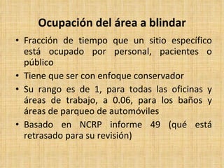 Ocupación del área a blindar Fracción de tiempo que un sitio específico está ocupado por personal, pacientes o público Tiene que ser con enfoque conservador Su rango es de 1, para todas las oficinas y áreas de trabajo, a 0.06, para los baños y áreas de parqueo de automóviles Basado en NCRP informe 49 (qué está retrasado para su revisión) 