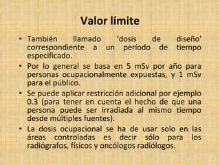 Valor límite También llamado ‘dosis de diseño' correspondiente a un período de tiempo especificado. Por lo general se basa en 5 mSv por año para personas ocupacionalmente expuestas, y 1 mSv para el público. Se puede aplicar restricción adicional por ejemplo 0.3 (para tener en cuenta el hecho de que una persona puede ser irradiada al mismo tiempo desde múltiples fuentes). La dosis ocupacional se ha de usar solo en las áreas controladas es decir sólo para los radiógrafos, físicos y oncólogos radiólogos. 