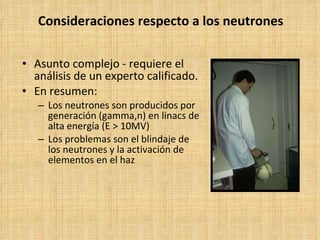 Consideraciones respecto a los neutrones Asunto complejo - requiere el análisis de un experto calificado. En resumen: Los neutrones son producidos por generación (gamma,n) en linacs de alta energía (E > 10MV) Los problemas son el blindaje de los neutrones y la activación de elementos en el haz 