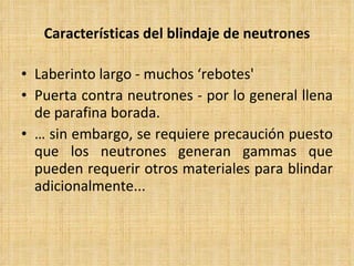 Características del blindaje de neutrones Laberinto largo - muchos ‘rebotes' Puerta contra neutrones - por lo general llena de parafina borada. …  sin embargo, se requiere precaución puesto que los neutrones generan gammas que pueden requerir otros materiales para blindar adicionalmente... 