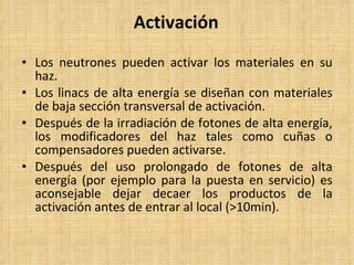 Activación Los neutrones pueden activar los materiales en su haz. Los linacs de alta energía se diseñan con materiales de baja sección transversal de activación. Después de la irradiación de fotones de alta energía, los modificadores del haz tales como cuñas o compensadores pueden activarse. Después del uso prolongado de fotones de alta energía (por ejemplo para la puesta en servicio) es aconsejable dejar decaer los productos de la activación antes de entrar al local (>10min). 