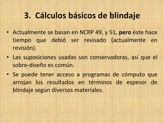 3.  Cálculos básicos de blindaje Actualmente se basan en NCRP 49, y 51,  pero  éste hace tiempo que debió ser revisado (actualmente en revisión). Las suposiciones usadas son conservadoras, así que el sobre-diseño es común. Se puede tener acceso a programas de cómputo que arrojan los resultados en términos de espesor de blindaje según diversos materiales. 