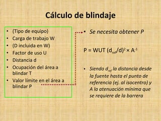 Cálculo de blindaje ( Tipo de equipo ) Carga de trabajo W (D incluida en  W) Factor de uso U Distancia d Ocupación del área a blindar T Valor límite en el área a blindar P Se necesita obtener P P = WUT (d ref /d) 2  ×  A -1 Siendo  d ref   la distancia desde la fuente hasta el punto de referencia (ej. al isocentro) y A la atenuación mínima que se requiere de la barrera 