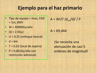 Ejemplo para el haz primario Tipo de equipo  = linac, FAD = 1m, 6MV W = 40000Gy/año (D = 2.5Gy) U = 0.25 (enfoque lateral ) d = 6m T = 0.25 (local de espera ) P = 0.001Gy/año (sin restricción adicional ) A = WUT (d ref /d) 2  / P A = 69,444 ¡Se necesita una atenuación de casi 5 ordenes de magnitud! 