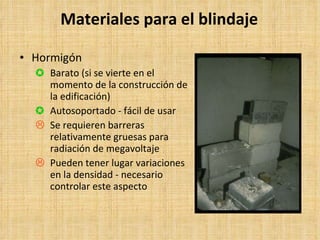 Materiales para el blindaje Hormigón Barato (si se vierte en el momento de la construcción de la edificación) Autosoportado - fácil de usar Se requieren barreras relativamente gruesas para radiación de megavoltaje Pueden tener lugar variaciones en la densidad - necesario controlar este aspecto 