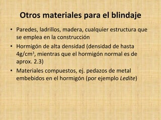 Otros materiales para el blindaje Paredes, ladrillos, madera, cualquier estructura que se emplea en la construcción Hormigón de alta densidad (densidad de hasta 4g/cm 3 , mientras que el hormigón normal es de aprox. 2.3) Materiales compuestos, ej. pedazos de metal embebidos en el hormigón (por ejemplo  Ledite )   