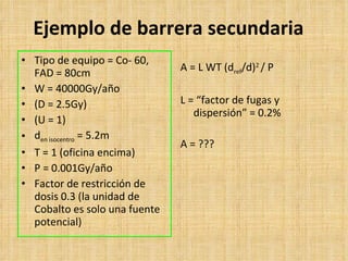 Ejemplo de barrera secundaria Tipo de equipo  = Co- 60, FAD = 80cm W = 40000Gy/año (D = 2.5Gy) (U = 1) d en isocentro   = 5.2m T = 1 ( oficina encima ) P = 0.001Gy/año  Factor de restricción de dosis 0.3 (la unidad de Cobalto es solo una fuente potencial) A = L WT (d ref /d) 2  / P L = “ factor de fugas y dispersión ” = 0.2% A = ??? 