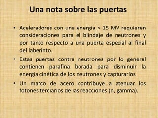 Una nota sobre las puertas Aceleradores con una energía > 15 MV requieren consideraciones para el blindaje de neutrones y por tanto respecto a una puerta especial al final del laberinto. Estas puertas contra neutrones por lo general contienen parafina borada para disminuir la energía cinética de los neutrones y capturarlos Un marco de acero contribuye a atenuar los fotones terciarios de las reacciones (n, gamma). 