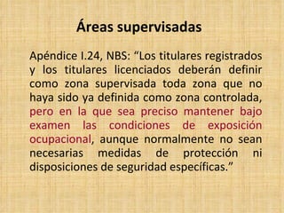 Áreas supervisadas Apéndice I.24, NBS:  “ Los titulares registrados y los titulares licenciados deberán definir como zona supervisada toda zona que no haya sido ya definida como zona controlada,  pero en la que sea preciso mantener bajo examen las condiciones de exposición ocupacional , aunque normalmente no sean necesarias medidas de protección ni disposiciones de seguridad específicas. ”  