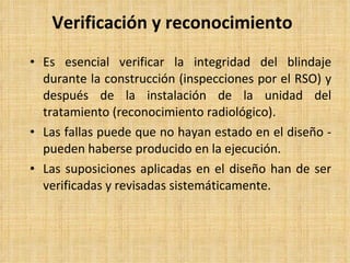 Verificación y reconocimiento Es esencial verificar la integridad del blindaje durante la construcción (inspecciones por el RSO) y después de la instalación de la unidad del tratamiento (reconocimiento radiológico). Las fallas puede que no hayan estado en el diseño - pueden haberse producido en la ejecución. Las suposiciones aplicadas en el diseño han de ser verificadas y revisadas sistemáticamente. 