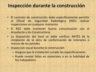 Inspección durante la construcción El contrato de construcción debe específicamente permitir al Oficial de Seguridad Radiológica (RSO) realizar inspecciones en cualquier momento El RSO debe mantener buena comunicación con el Arquitecto y los Constructores La disposición del local se debe verificar ANTES de la instalación de la obra de conformación de interiores o marcos de las paredes Inspección visual durante la construcción   Asegura que la instalación cumple las especificaciones Puede revelar fallas en materiales o en la habilidad de los trabajadores 
