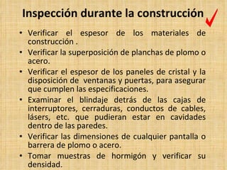 Inspección durante la construcción Verificar el espesor de los materiales de construcción  . Verificar la superposición de planchas de plomo o acero. Verificar el espesor de los paneles de cristal y la disposición de  ventanas y puertas, para asegurar que cumplen las especificaciones. Examinar el blindaje detrás de las cajas de interruptores, cerraduras, conductos de cables, lásers, etc. que pudieran estar en cavidades dentro de las paredes. Verificar las dimensiones de cualquier pantalla o barrera de plomo o acero. Tomar muestras de hormigón y verificar su densidad. 