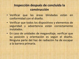 Inspección después de concluida la construcción Verificar que las áreas blindadas están en conformidad con el diseño. Verificar que todos los dispositivos y elementos de seguridad y advertencia están correctamente instalados. En caso de unidades de megavoltaje, verificar que su posición y orientación es según el diseño. Ninguna parte del haz de radiación ha de escapar a la barrera primaria. 
