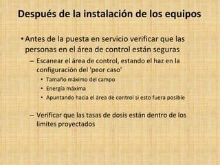Después de la instalación de los equipos Antes de la puesta en servicio verificar que las personas en el área de control están seguras Escanear el área de control, estando el haz en la configuración del 'peor caso' Tamaño máximo del campo Energía máxima Apuntando hacia el área de control si esto fuera posible Verificar que las tasas de dosis están dentro de los limites proyectados 