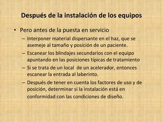 Después de la instalación de los equipos Pero antes de la puesta en servicio Interponer material dispersante en el haz, que se asemeje al tamaño y posición de un paciente. Escanear los blindajes secundarios con el equipo apuntando en las posiciones típicas de tratamiento Si se trata de un local  de un acelerador, entonces escanear la entrada al laberinto. Después de tener en cuenta los factores de uso y de posición, determinar si la instalación está en conformidad con las condiciones de diseño.   