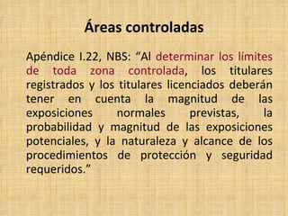 Áreas controladas Apéndice I.22, NBS : “ Al  determinar los límites de toda zona controlada , los titulares registrados y los titulares licenciados deberán tener en cuenta la magnitud de las exposiciones normales previstas, la probabilidad y magnitud de las exposiciones potenciales, y la naturaleza y alcance de los procedimientos de protección y seguridad requeridos. ” 