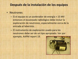 Después de la instalación de los equipos Neutrones Si el equipo es un acelerador de energía > 15 MV entonces el escaneado radiológico debe incluir la exploración de neutrones, especialmente cerca de la entrada al laberinto. El instrumento de exploración usado para los neutrones debe ser de un tipo apropiado. Ver por ejemplo, AAPM  report  19. 