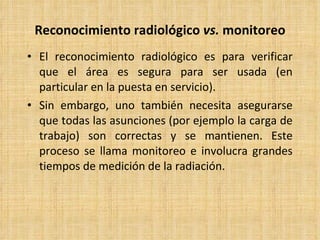 Reconocimiento radiológico  vs.  monitoreo El reconocimiento radiológico es para verificar que el área es segura para ser usada (en particular en la puesta en servicio). Sin embargo, uno también necesita asegurarse que todas las asunciones (por ejemplo la carga de trabajo) son correctas y se mantienen. Este proceso se llama monitoreo e involucra grandes tiempos de medición de la radiación. 