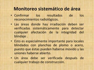 Monitoreo sistemático de  á rea Confirmar los resultados de los reconocimientos radiológicos. Las áreas donde hay irradiación deben ser verificadas sistemáticamente para detectar cualquier afectación de la integridad del blindaje  . Esto es especialmente importante para locales blindados con planchas de plomo o acero, puesto que éstas pueden haberse movido y las uniones haberse abierto. Un área debe ser verificada después de cualquier trabajo de construcción. 