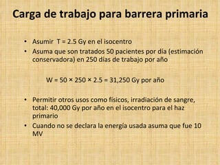 Carga de trabajo para barrera primaria Asumir  T = 2.5 Gy en el isocentro Asuma que son tratados 50 pacientes por día (estimación conservadora) en 250 días de trabajo por año W = 50  ×  250  ×  2.5 = 31,250 Gy por año Permitir otros usos como físicos, irradiación de sangre, total: 40,000 Gy por año en el isocentro para el haz primario Cuando no se declara la energía usada asuma que fue 10 MV 