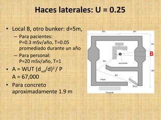 Haces laterales: U = 0.25 Local B, otro bunker: d=5m,  Para pacientes: P=0.3 mSv/año, T=0.05 promediado durante un año Para personal: P=20 mSv/año, T=1 A = WUT (d ref /d) 2  / P A = 67,000 Para concreto aproximadamente 1.9 m   B 