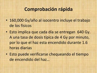 Comprobación rápida 160,000 Gy/año al isocentro incluye el trabajo de los físicos Esto implica que cada día se entregan  640 Gy. A una tasa de dosis típica de 4 Gy por minuto, por lo que el haz esta encendido durante 1.6 horas diarias Esto puede verificarse chequeando el tiempo de encendido del haz… 